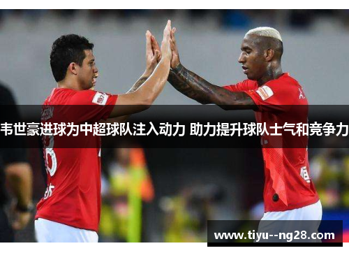 韦世豪进球为中超球队注入动力 助力提升球队士气和竞争力