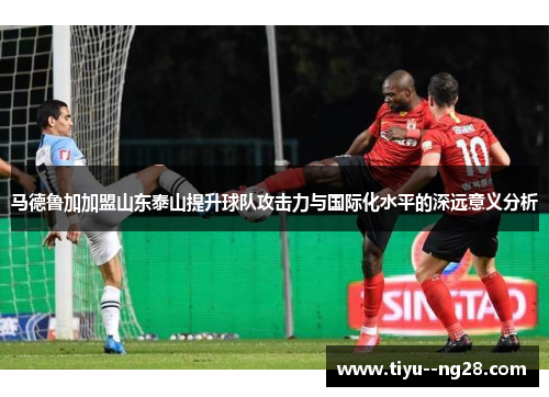 马德鲁加加盟山东泰山提升球队攻击力与国际化水平的深远意义分析