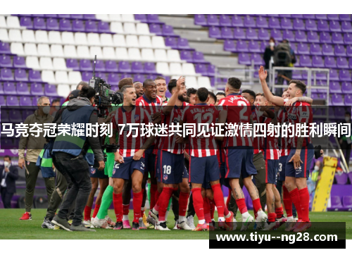 马竞夺冠荣耀时刻 7万球迷共同见证激情四射的胜利瞬间