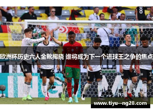 欧洲杯历史六人金靴揭晓 谁将成为下一个进球王之争的焦点